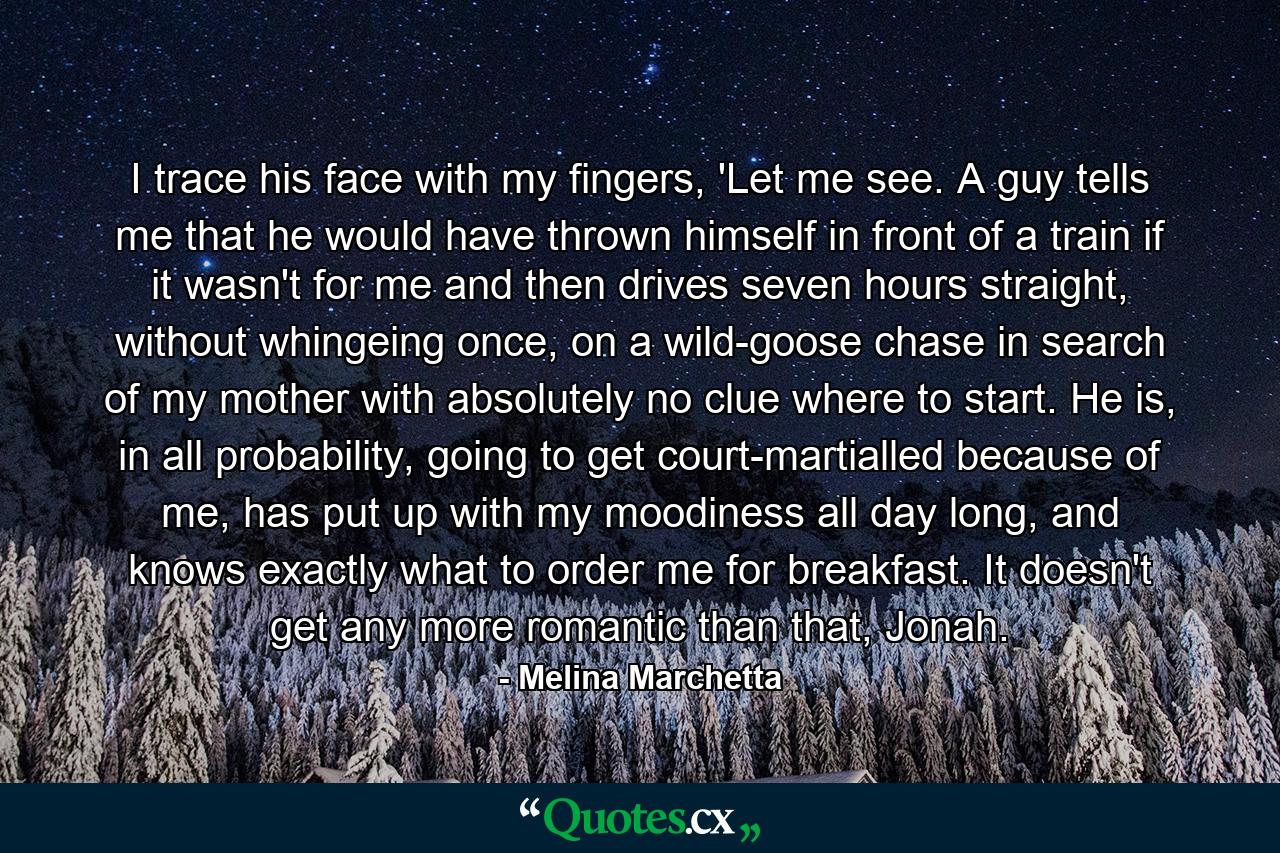 I trace his face with my fingers, 'Let me see. A guy tells me that he would have thrown himself in front of a train if it wasn't for me and then drives seven hours straight, without whingeing once, on a wild-goose chase in search of my mother with absolutely no clue where to start. He is, in all probability, going to get court-martialled because of me, has put up with my moodiness all day long, and knows exactly what to order me for breakfast. It doesn't get any more romantic than that, Jonah. - Quote by Melina Marchetta