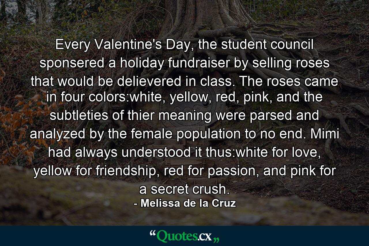 Every Valentine's Day, the student council sponsered a holiday fundraiser by selling roses that would be delievered in class. The roses came in four colors:white, yellow, red, pink, and the subtleties of thier meaning were parsed and analyzed by the female population to no end. Mimi had always understood it thus:white for love, yellow for friendship, red for passion, and pink for a secret crush. - Quote by Melissa de la Cruz