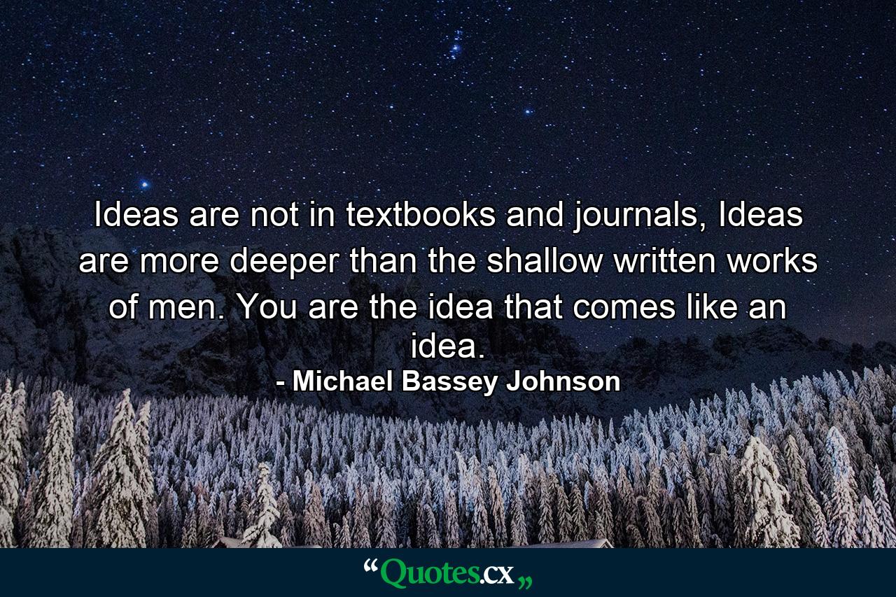 Ideas are not in textbooks and journals, Ideas are more deeper than the shallow written works of men. You are the idea that comes like an idea. - Quote by Michael Bassey Johnson