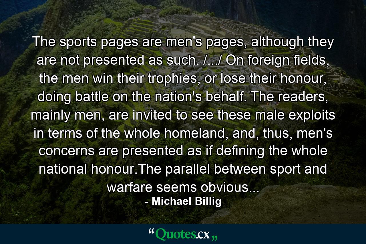 The sports pages are men's pages, although they are not presented as such. /.../ On foreign fields, the men win their trophies, or lose their honour, doing battle on the nation's behalf. The readers, mainly men, are invited to see these male exploits in terms of the whole homeland, and, thus, men's concerns are presented as if defining the whole national honour.The parallel between sport and warfare seems obvious... - Quote by Michael Billig