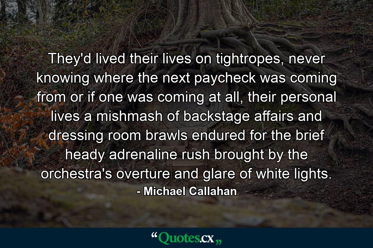 They'd lived their lives on tightropes, never knowing where the next paycheck was coming from or if one was coming at all, their personal lives a mishmash of backstage affairs and dressing room brawls endured for the brief heady adrenaline rush brought by the orchestra's overture and glare of white lights. - Quote by Michael Callahan