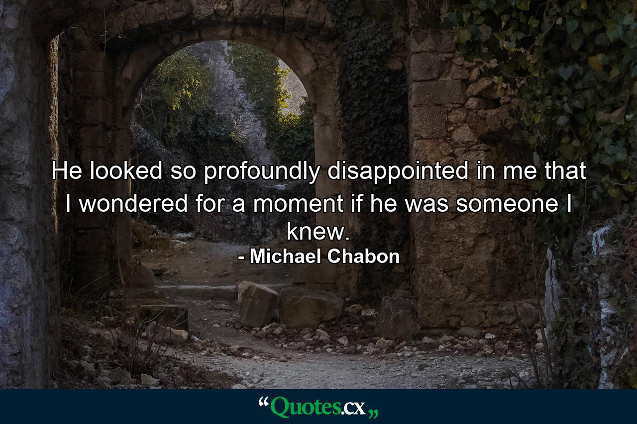 He looked so profoundly disappointed in me that I wondered for a moment if he was someone I knew. - Quote by Michael Chabon