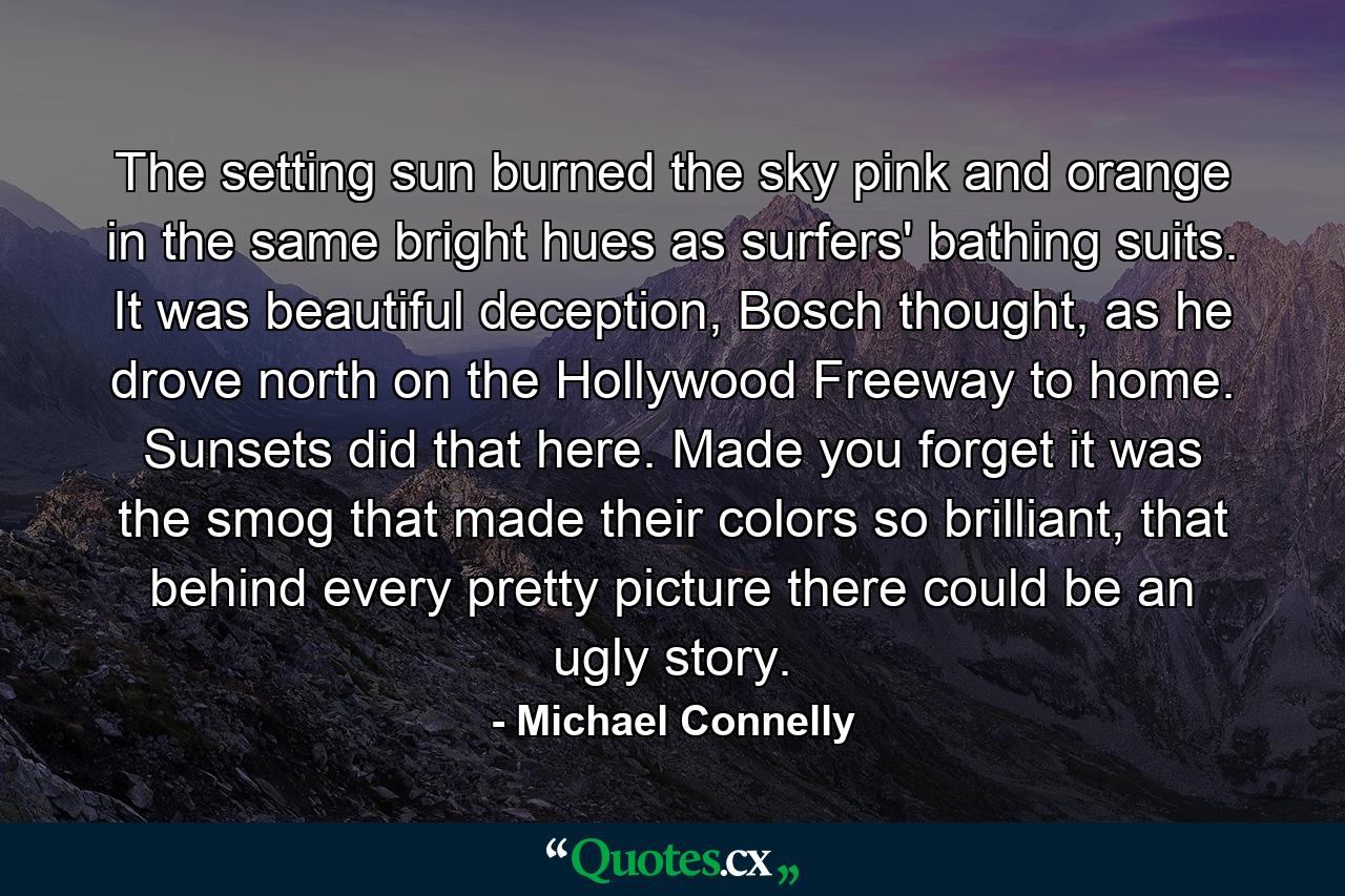 The setting sun burned the sky pink and orange in the same bright hues as surfers' bathing suits. It was beautiful deception, Bosch thought, as he drove north on the Hollywood Freeway to home. Sunsets did that here. Made you forget it was the smog that made their colors so brilliant, that behind every pretty picture there could be an ugly story. - Quote by Michael Connelly