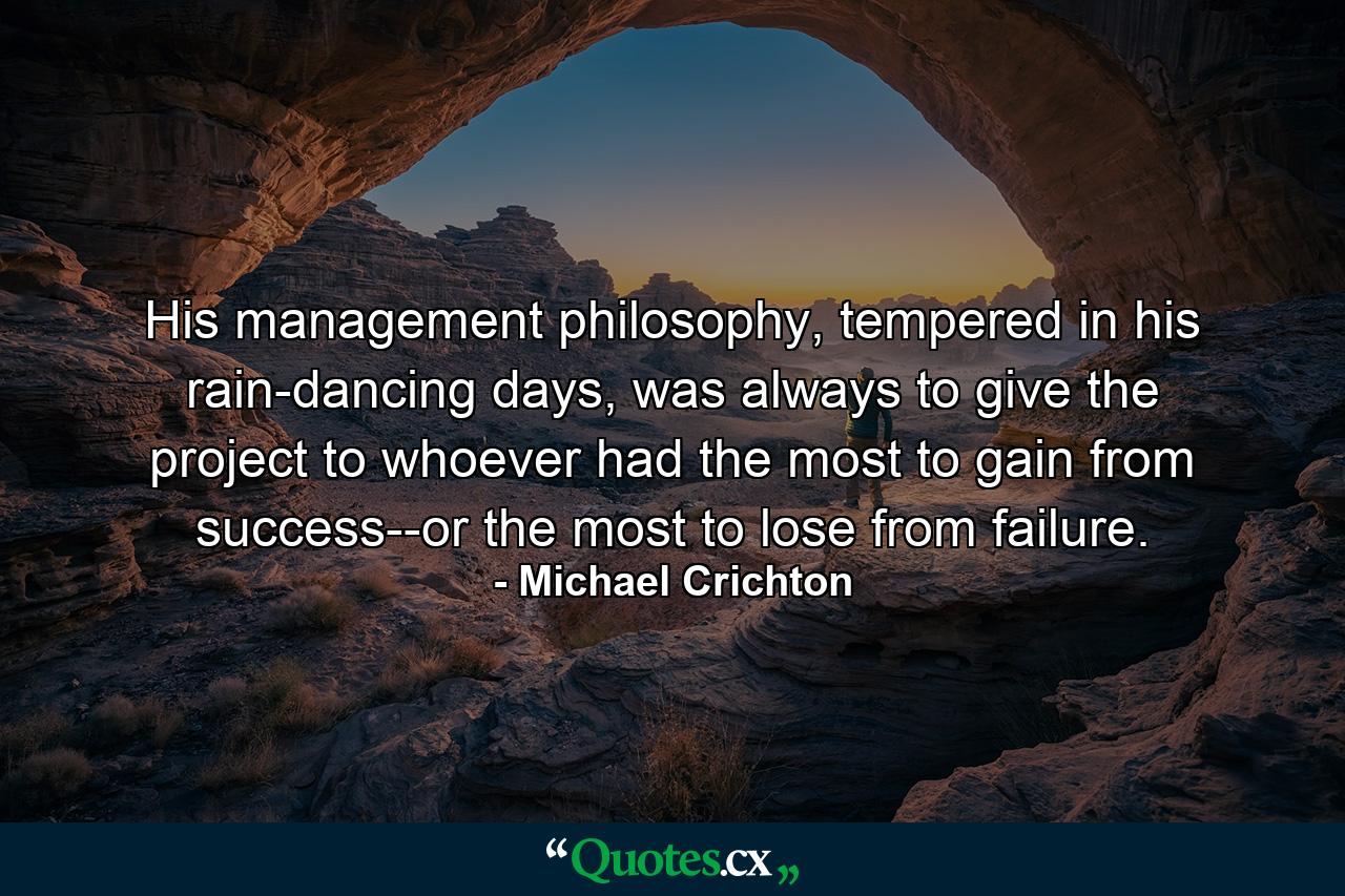 His management philosophy, tempered in his rain-dancing days, was always to give the project to whoever had the most to gain from success--or the most to lose from failure. - Quote by Michael Crichton