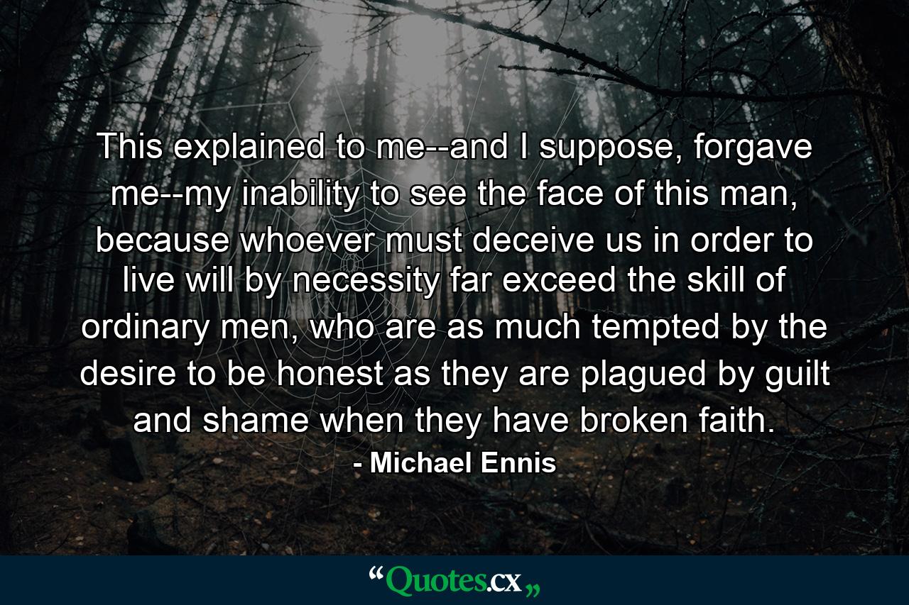 This explained to me--and I suppose, forgave me--my inability to see the face of this man, because whoever must deceive us in order to live will by necessity far exceed the skill of ordinary men, who are as much tempted by the desire to be honest as they are plagued by guilt and shame when they have broken faith. - Quote by Michael Ennis