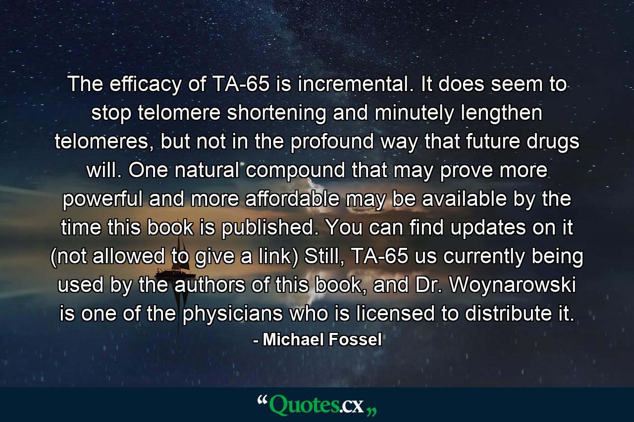 The efficacy of TA-65 is incremental. It does seem to stop telomere shortening and minutely lengthen telomeres, but not in the profound way that future drugs will. One natural compound that may prove more powerful and more affordable may be available by the time this book is published. You can find updates on it (not allowed to give a link) Still, TA-65 us currently being used by the authors of this book, and Dr. Woynarowski is one of the physicians who is licensed to distribute it. - Quote by Michael Fossel