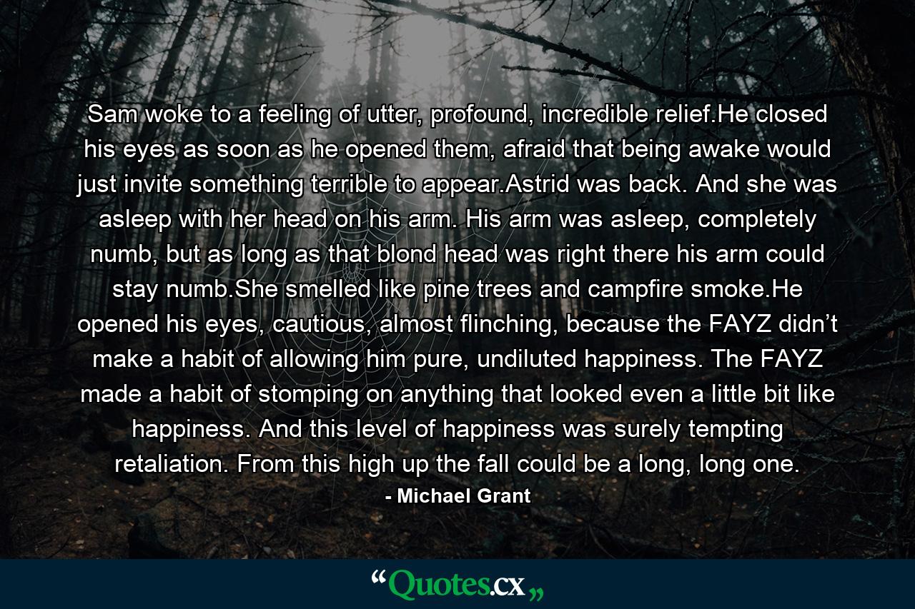 Sam woke to a feeling of utter, profound, incredible relief.He closed his eyes as soon as he opened them, afraid that being awake would just invite something terrible to appear.Astrid was back. And she was asleep with her head on his arm. His arm was asleep, completely numb, but as long as that blond head was right there his arm could stay numb.She smelled like pine trees and campfire smoke.He opened his eyes, cautious, almost flinching, because the FAYZ didn’t make a habit of allowing him pure, undiluted happiness. The FAYZ made a habit of stomping on anything that looked even a little bit like happiness. And this level of happiness was surely tempting retaliation. From this high up the fall could be a long, long one. - Quote by Michael Grant