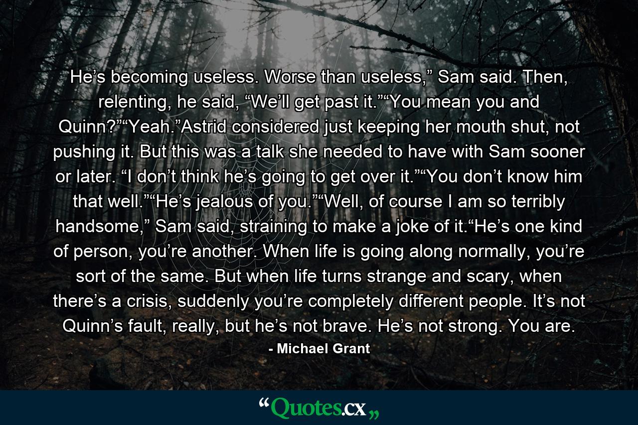 He’s becoming useless. Worse than useless,” Sam said. Then, relenting, he said, “We’ll get past it.”“You mean you and Quinn?”“Yeah.”Astrid considered just keeping her mouth shut, not pushing it. But this was a talk she needed to have with Sam sooner or later. “I don’t think he’s going to get over it.”“You don’t know him that well.”“He’s jealous of you.”“Well, of course I am so terribly handsome,” Sam said, straining to make a joke of it.“He’s one kind of person, you’re another. When life is going along normally, you’re sort of the same. But when life turns strange and scary, when there’s a crisis, suddenly you’re completely different people. It’s not Quinn’s fault, really, but he’s not brave. He’s not strong. You are. - Quote by Michael Grant