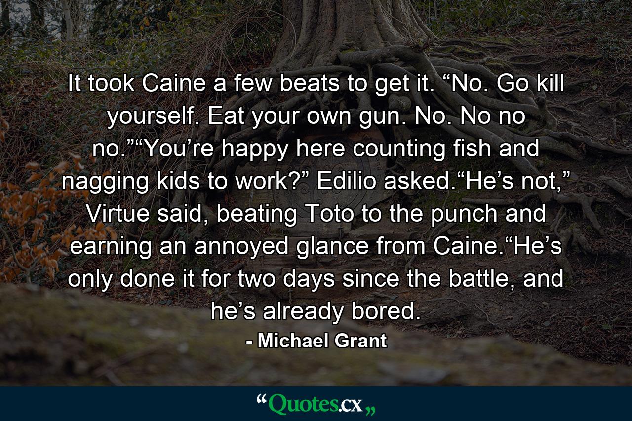 It took Caine a few beats to get it. “No. Go kill yourself. Eat your own gun. No. No no no.”“You’re happy here counting fish and nagging kids to work?” Edilio asked.“He’s not,” Virtue said, beating Toto to the punch and earning an annoyed glance from Caine.“He’s only done it for two days since the battle, and he’s already bored. - Quote by Michael Grant