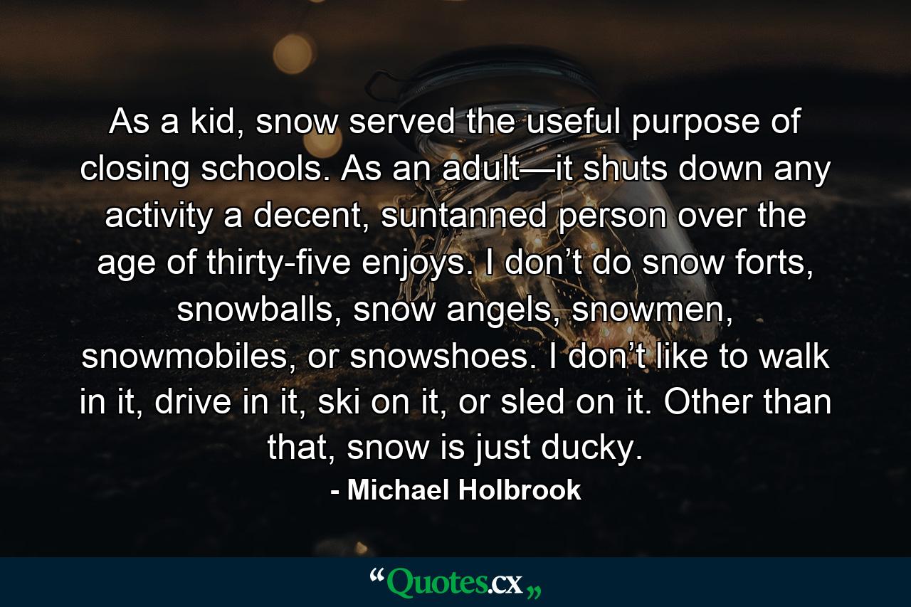 As a kid, snow served the useful purpose of closing schools. As an adult—it shuts down any activity a decent, suntanned person over the age of thirty-five enjoys. I don’t do snow forts, snowballs, snow angels, snowmen, snowmobiles, or snowshoes. I don’t like to walk in it, drive in it, ski on it, or sled on it. Other than that, snow is just ducky. - Quote by Michael Holbrook