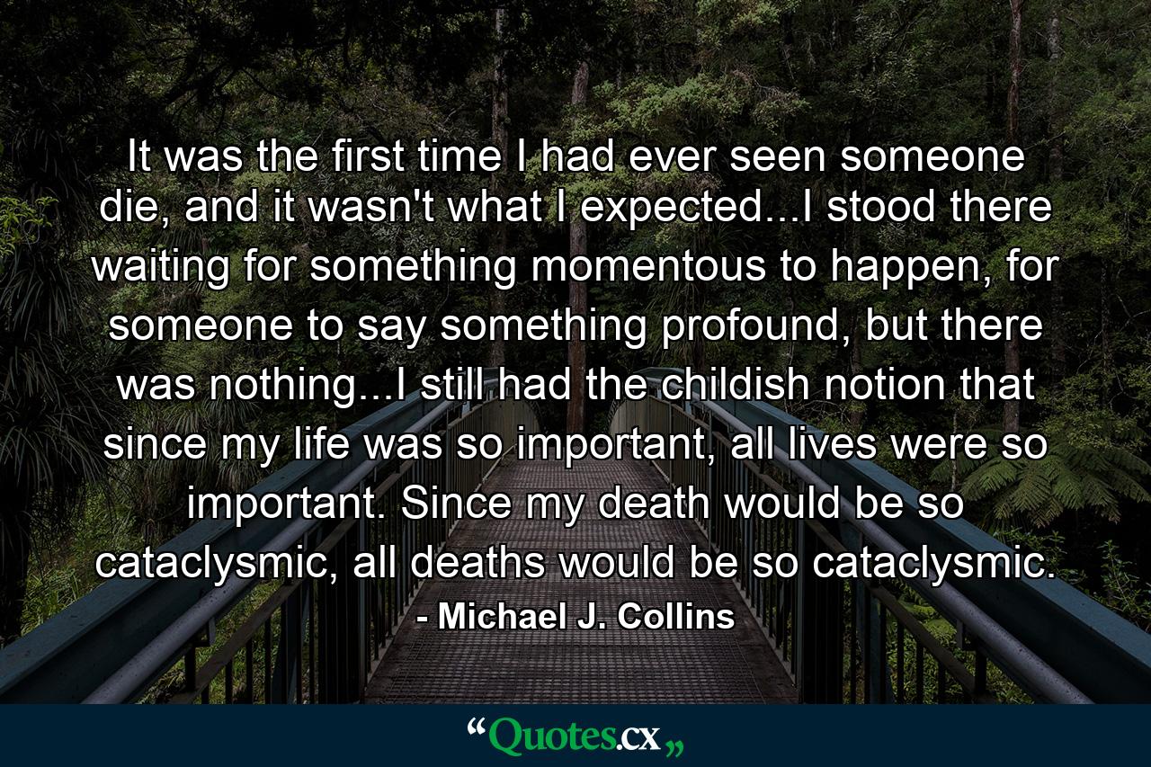 It was the first time I had ever seen someone die, and it wasn't what I expected...I stood there waiting for something momentous to happen, for someone to say something profound, but there was nothing...I still had the childish notion that since my life was so important, all lives were so important. Since my death would be so cataclysmic, all deaths would be so cataclysmic. - Quote by Michael J. Collins