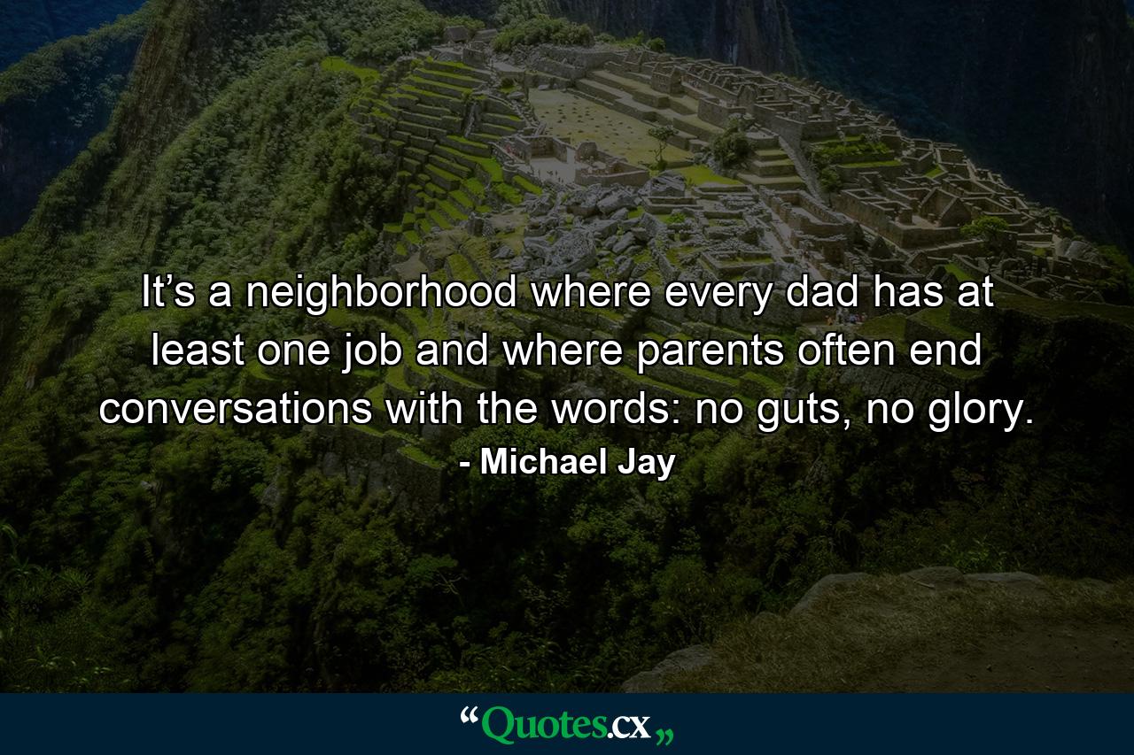 It’s a neighborhood where every dad has at least one job and where parents often end conversations with the words: no guts, no glory. - Quote by Michael Jay