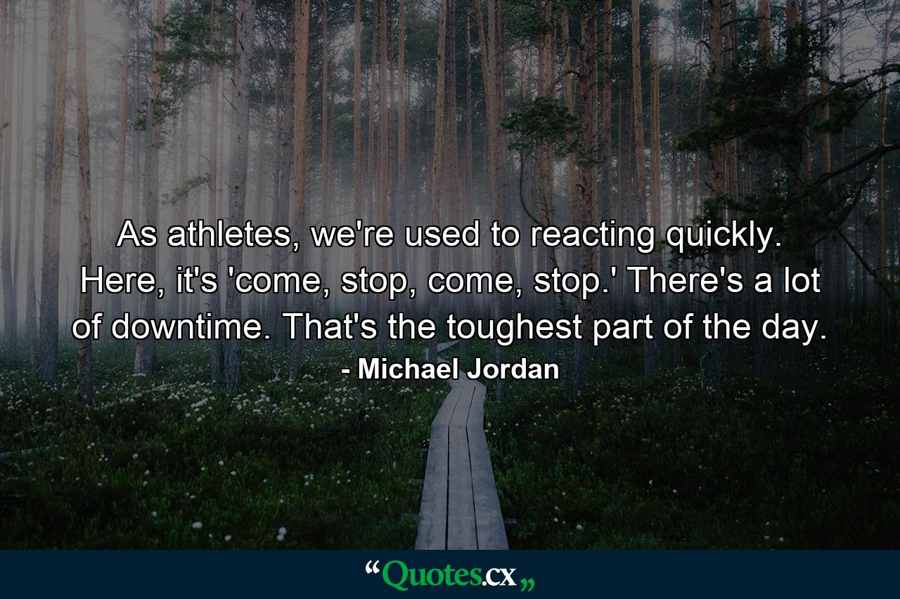 As athletes, we're used to reacting quickly. Here, it's 'come, stop, come, stop.' There's a lot of downtime. That's the toughest part of the day. - Quote by Michael Jordan