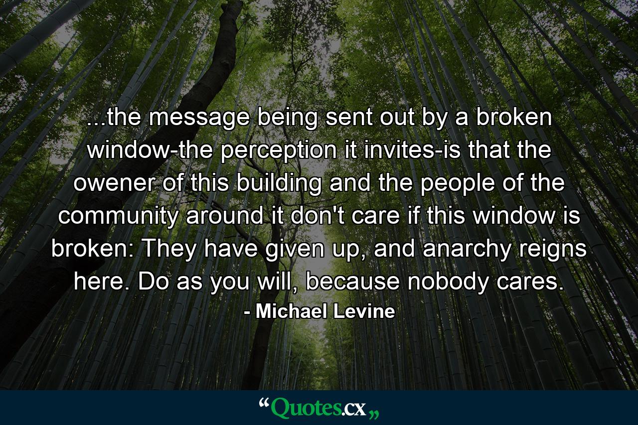 ...the message being sent out by a broken window-the perception it invites-is that the owener of this building and the people of the community around it don't care if this window is broken: They have given up, and anarchy reigns here. Do as you will, because nobody cares. - Quote by Michael Levine