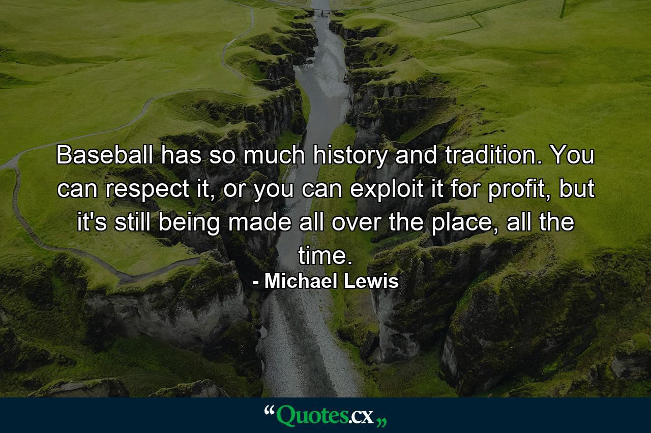 Baseball has so much history and tradition. You can respect it, or you can exploit it for profit, but it's still being made all over the place, all the time. - Quote by Michael Lewis