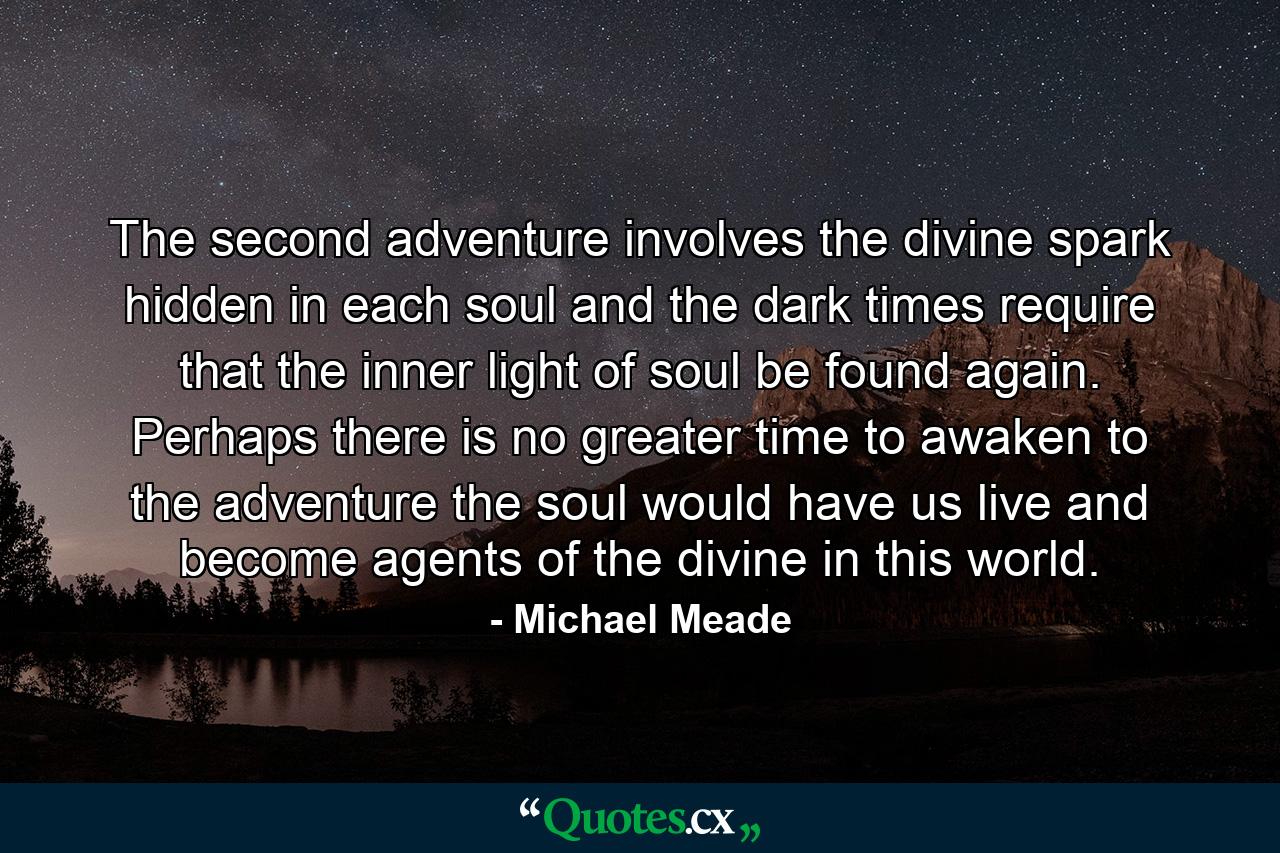 The second adventure involves the divine spark hidden in each soul and the dark times require that the inner light of soul be found again. Perhaps there is no greater time to awaken to the adventure the soul would have us live and become agents of the divine in this world. - Quote by Michael Meade