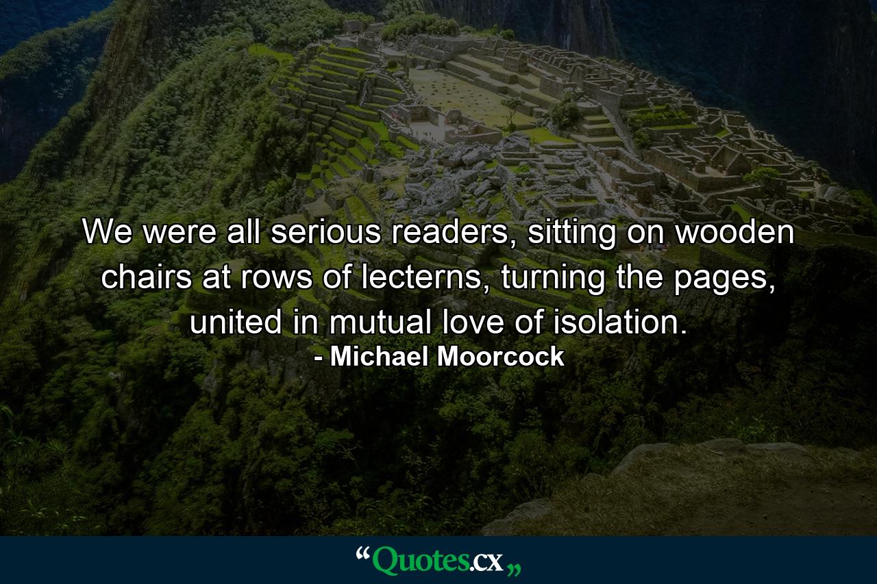 We were all serious readers, sitting on wooden chairs at rows of lecterns, turning the pages, united in mutual love of isolation. - Quote by Michael Moorcock