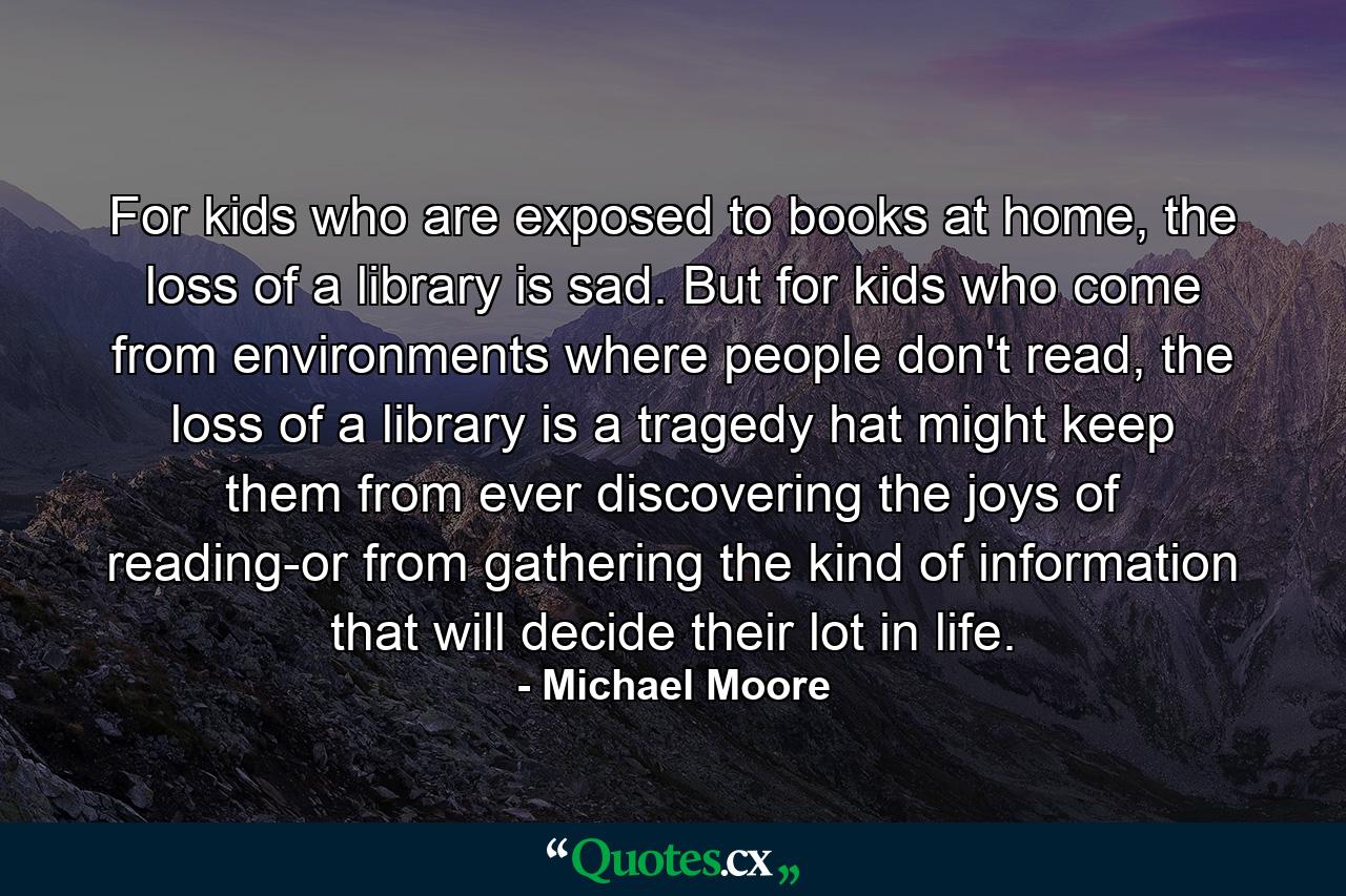 For kids who are exposed to books at home, the loss of a library is sad. But for kids who come from environments where people don't read, the loss of a library is a tragedy hat might keep them from ever discovering the joys of reading-or from gathering the kind of information that will decide their lot in life. - Quote by Michael Moore