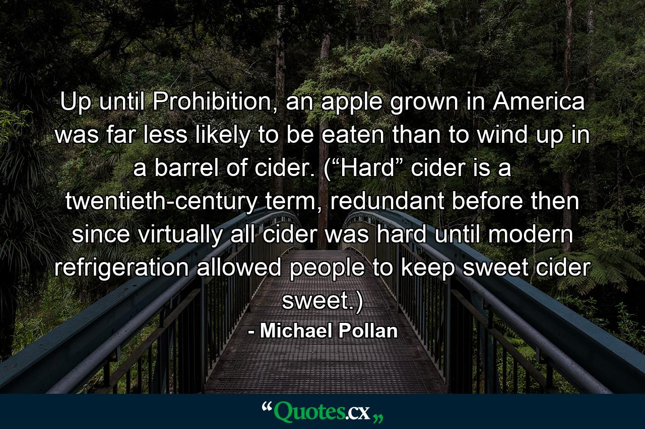 Up until Prohibition, an apple grown in America was far less likely to be eaten than to wind up in a barrel of cider. (“Hard” cider is a twentieth-century term, redundant before then since virtually all cider was hard until modern refrigeration allowed people to keep sweet cider sweet.) - Quote by Michael Pollan