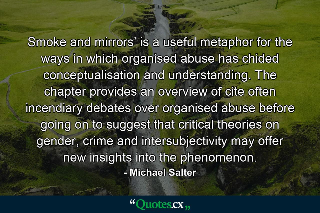 Smoke and mirrors’ is a useful metaphor for the ways in which organised abuse has chided conceptualisation and understanding. The chapter provides an overview of cite often incendiary debates over organised abuse before going on to suggest that critical theories on gender, crime and intersubjectivity may offer new insights into the phenomenon. - Quote by Michael Salter