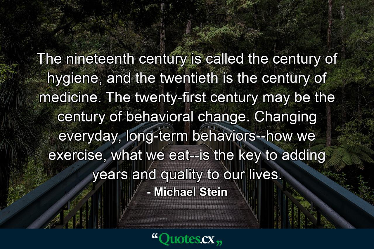 The nineteenth century is called the century of hygiene, and the twentieth is the century of medicine. The twenty-first century may be the century of behavioral change. Changing everyday, long-term behaviors--how we exercise, what we eat--is the key to adding years and quality to our lives. - Quote by Michael Stein