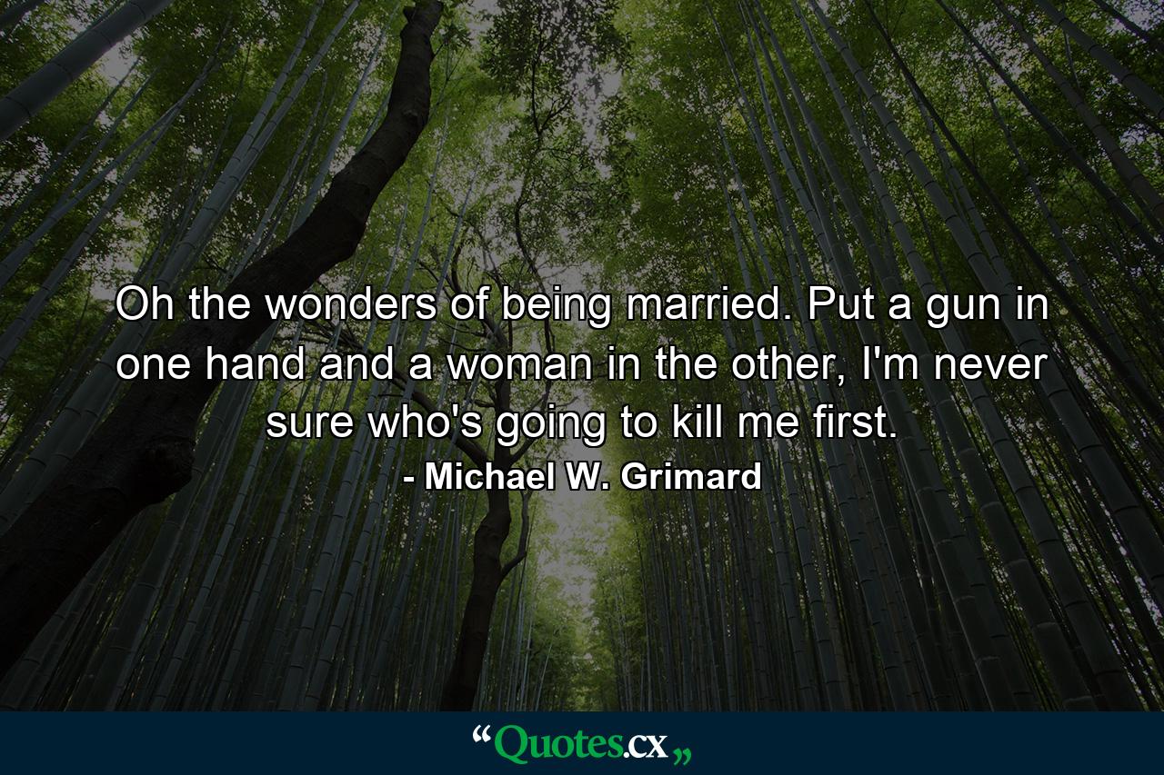 Oh the wonders of being married. Put a gun in one hand and a woman in the other, I'm never sure who's going to kill me first. - Quote by Michael W. Grimard