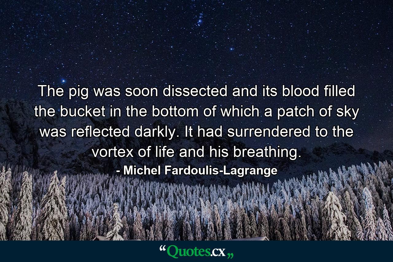 The pig was soon dissected and its blood filled the bucket in the bottom of which a patch of sky was reflected darkly. It had surrendered to the vortex of life and his breathing. - Quote by Michel Fardoulis-Lagrange