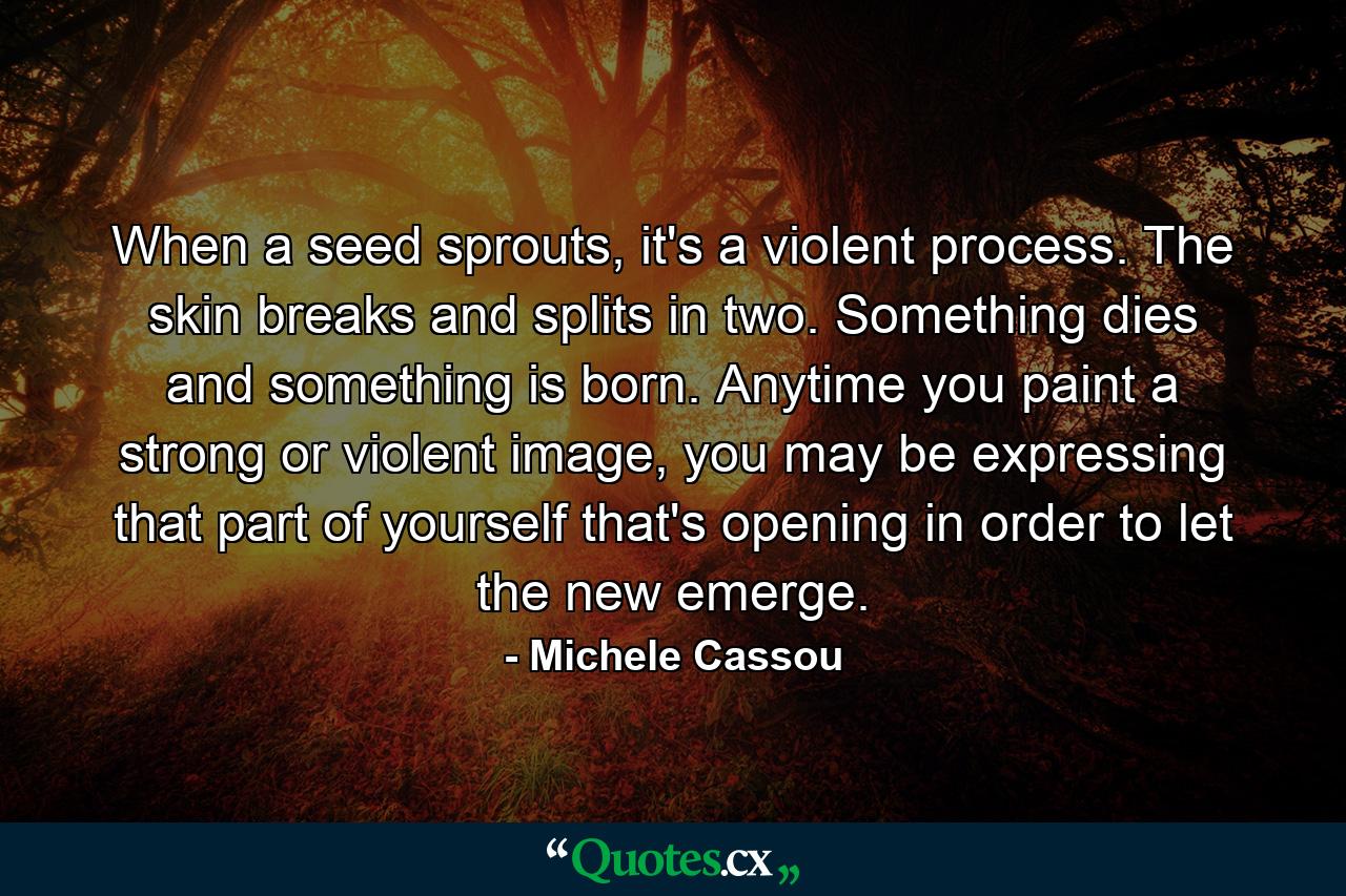 When a seed sprouts, it's a violent process. The skin breaks and splits in two. Something dies and something is born. Anytime you paint a strong or violent image, you may be expressing that part of yourself that's opening in order to let the new emerge. - Quote by Michele Cassou