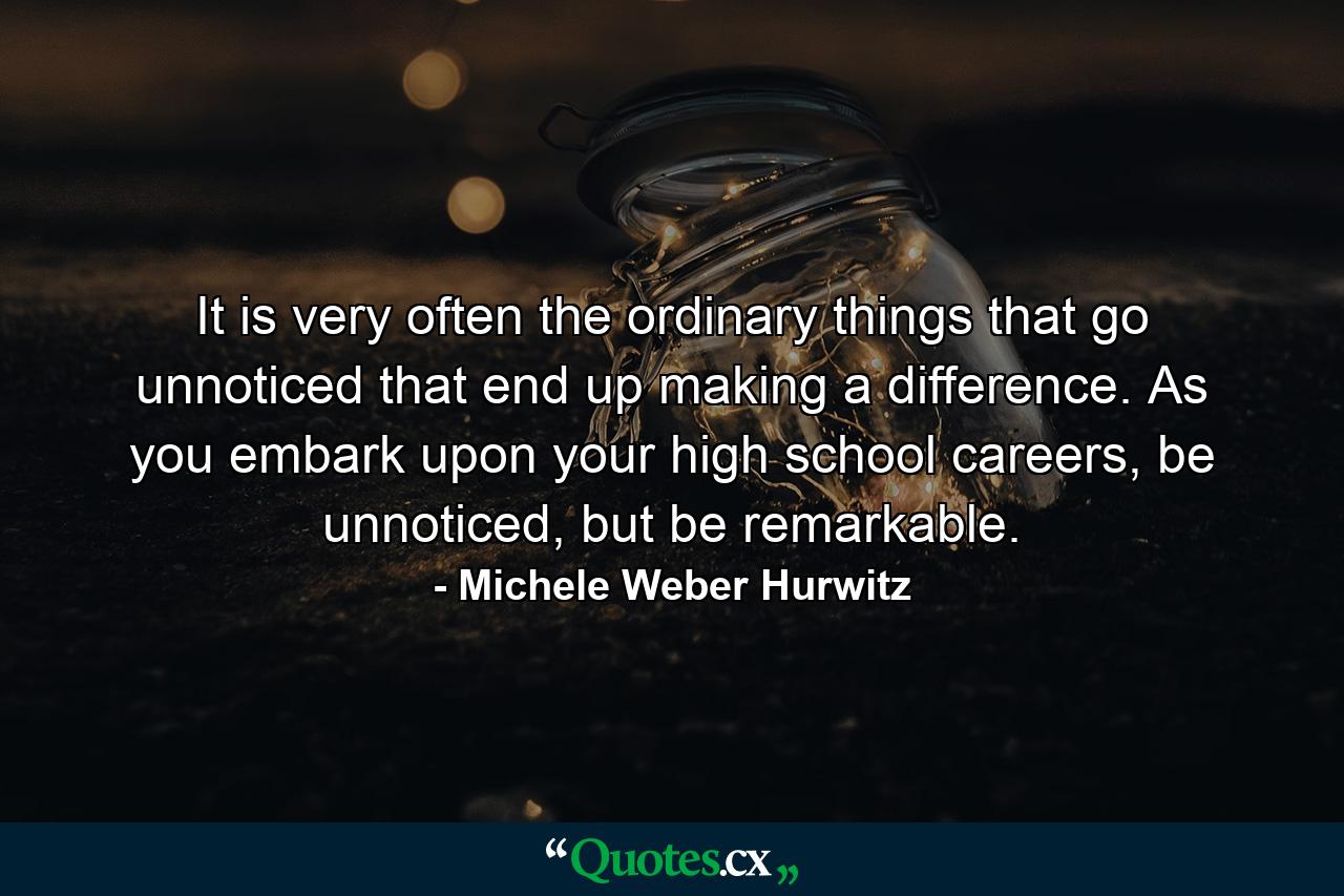 It is very often the ordinary things that go unnoticed that end up making a difference. As you embark upon your high school careers, be unnoticed, but be remarkable. - Quote by Michele Weber Hurwitz