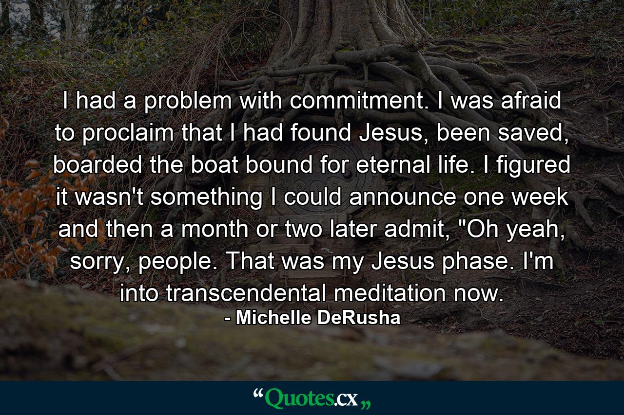 I had a problem with commitment. I was afraid to proclaim that I had found Jesus, been saved, boarded the boat bound for eternal life. I figured it wasn't something I could announce one week and then a month or two later admit, 