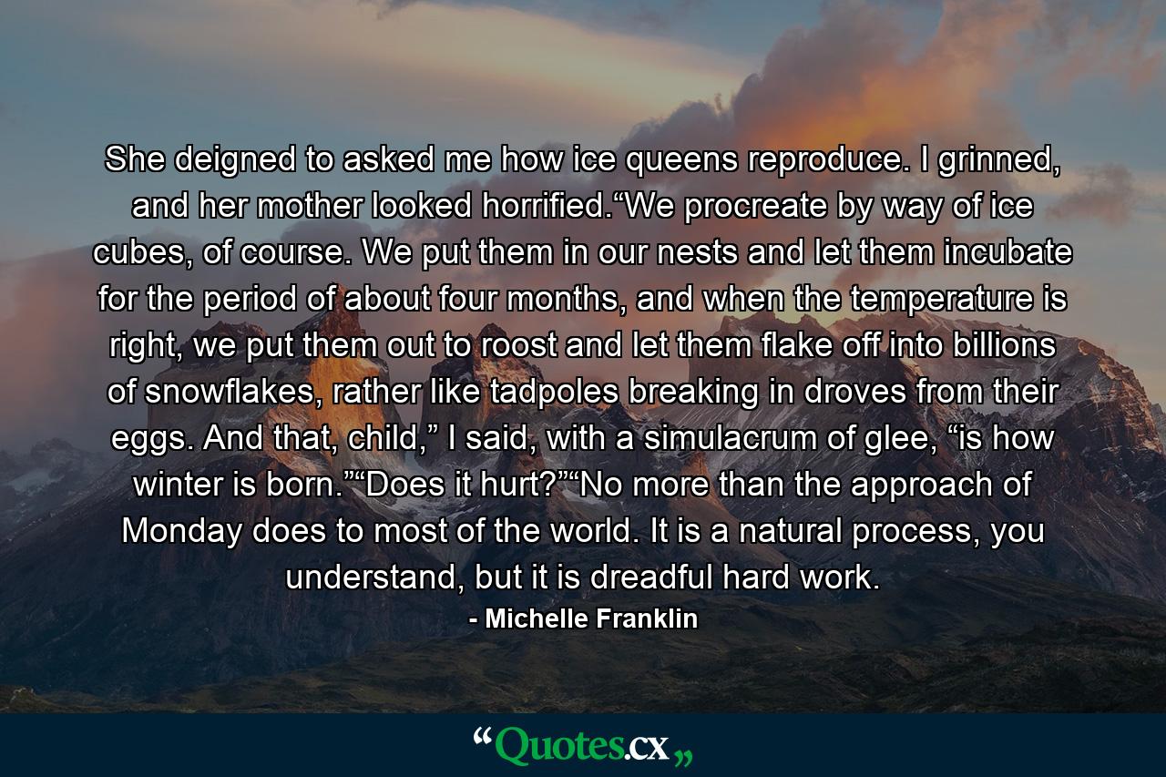She deigned to asked me how ice queens reproduce. I grinned, and her mother looked horrified.“We procreate by way of ice cubes, of course. We put them in our nests and let them incubate for the period of about four months, and when the temperature is right, we put them out to roost and let them flake off into billions of snowflakes, rather like tadpoles breaking in droves from their eggs. And that, child,” I said, with a simulacrum of glee, “is how winter is born.”“Does it hurt?”“No more than the approach of Monday does to most of the world. It is a natural process, you understand, but it is dreadful hard work. - Quote by Michelle Franklin