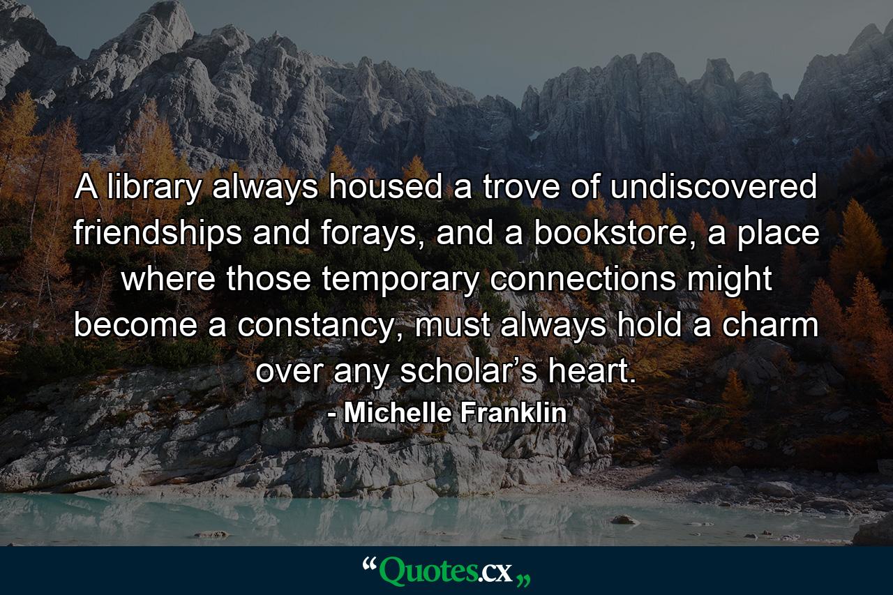 A library always housed a trove of undiscovered friendships and forays, and a bookstore, a place where those temporary connections might become a constancy, must always hold a charm over any scholar’s heart. - Quote by Michelle Franklin