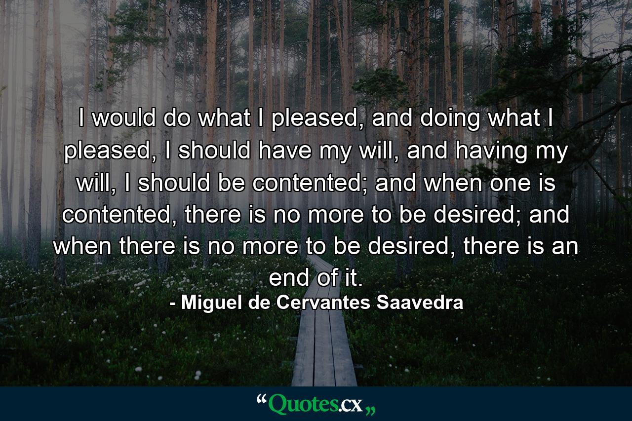 I would do what I pleased, and doing what I pleased, I should have my will, and having my will, I should be contented; and when one is contented, there is no more to be desired; and when there is no more to be desired, there is an end of it. - Quote by Miguel de Cervantes Saavedra