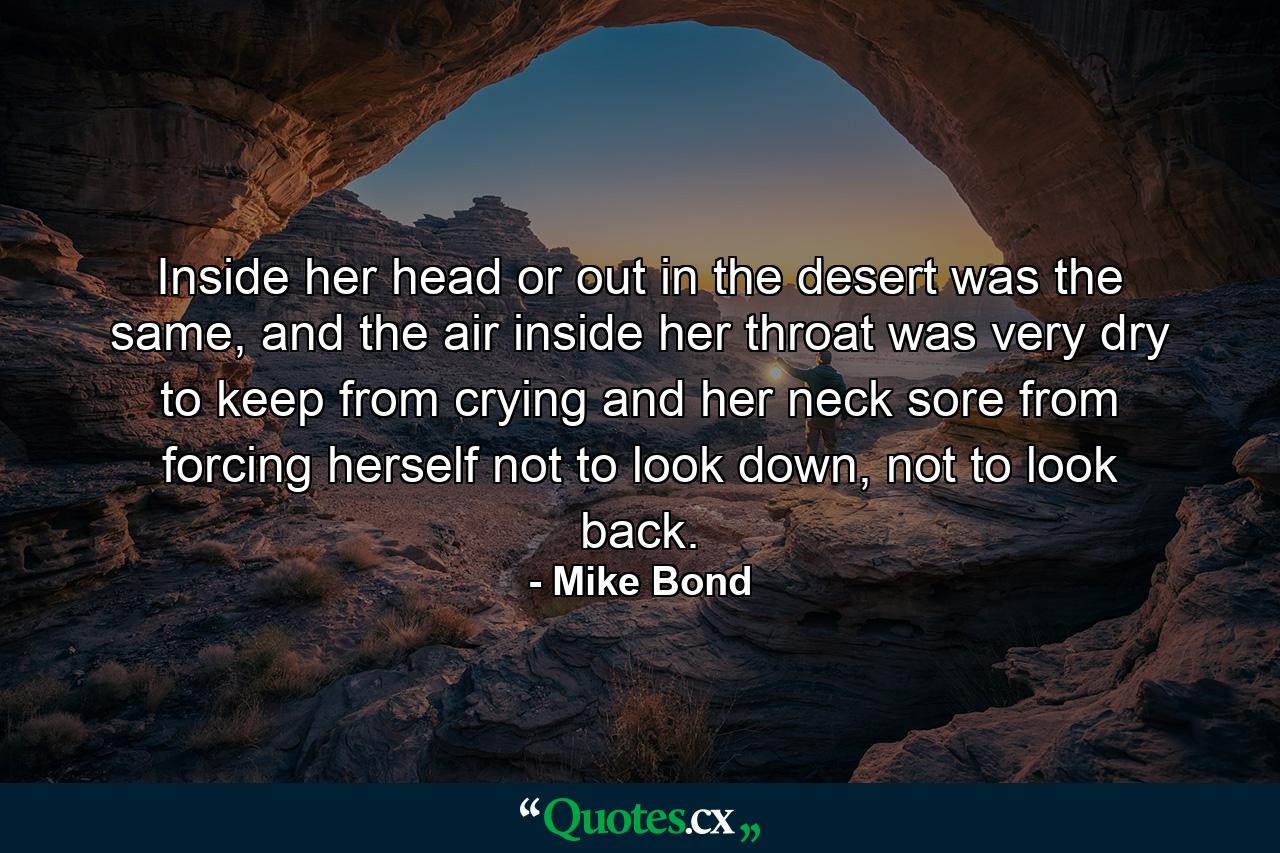 Inside her head or out in the desert was the same, and the air inside her throat was very dry to keep from crying and her neck sore from forcing herself not to look down, not to look back. - Quote by Mike Bond