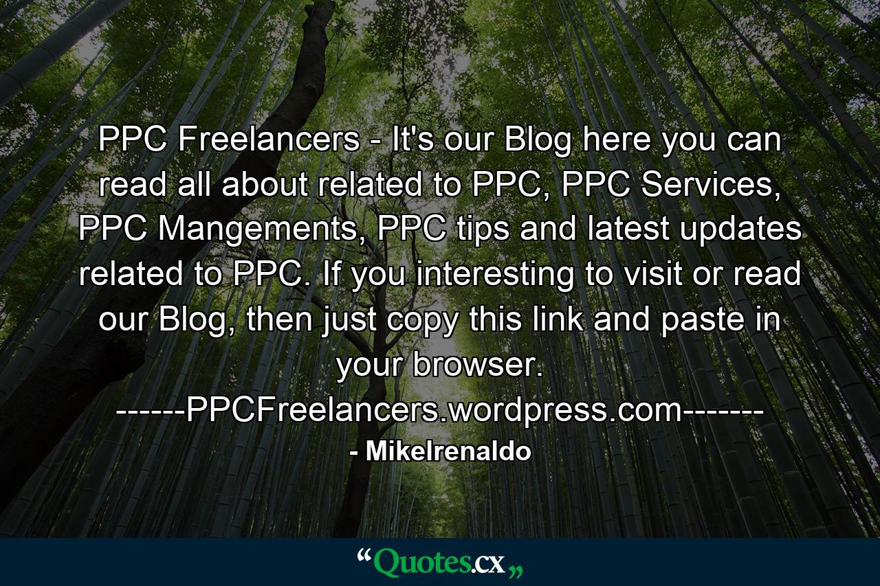 PPC Freelancers - It's our Blog here you can read all about related to PPC, PPC Services, PPC Mangements, PPC tips and latest updates related to PPC. If you interesting to visit or read our Blog, then just copy this link and paste in your browser. ------PPCFreelancers.wordpress.com------- - Quote by Mikelrenaldo