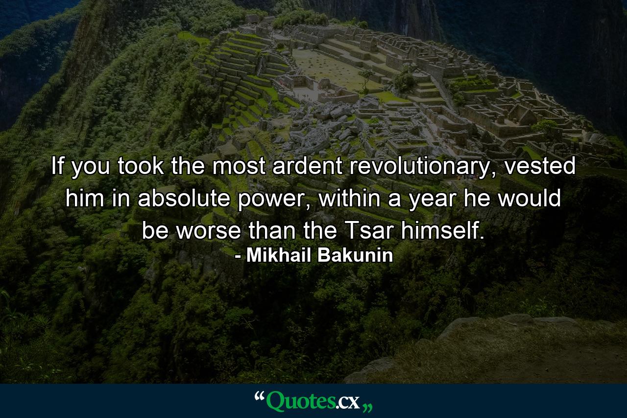 If you took the most ardent revolutionary, vested him in absolute power, within a year he would be worse than the Tsar himself. - Quote by Mikhail Bakunin