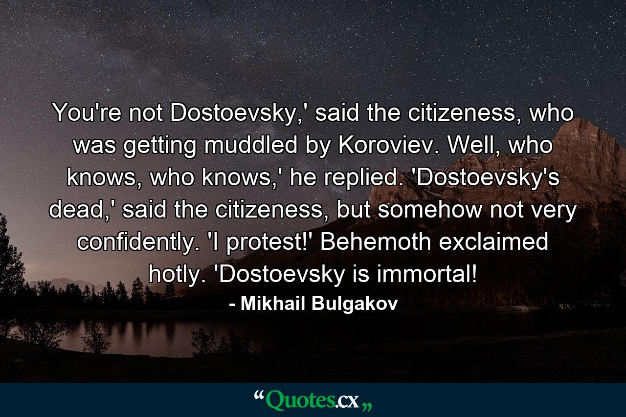 You're not Dostoevsky,' said the citizeness, who was getting muddled by Koroviev. Well, who knows, who knows,' he replied. 'Dostoevsky's dead,' said the citizeness, but somehow not very confidently. 'I protest!' Behemoth exclaimed hotly. 'Dostoevsky is immortal! - Quote by Mikhail Bulgakov