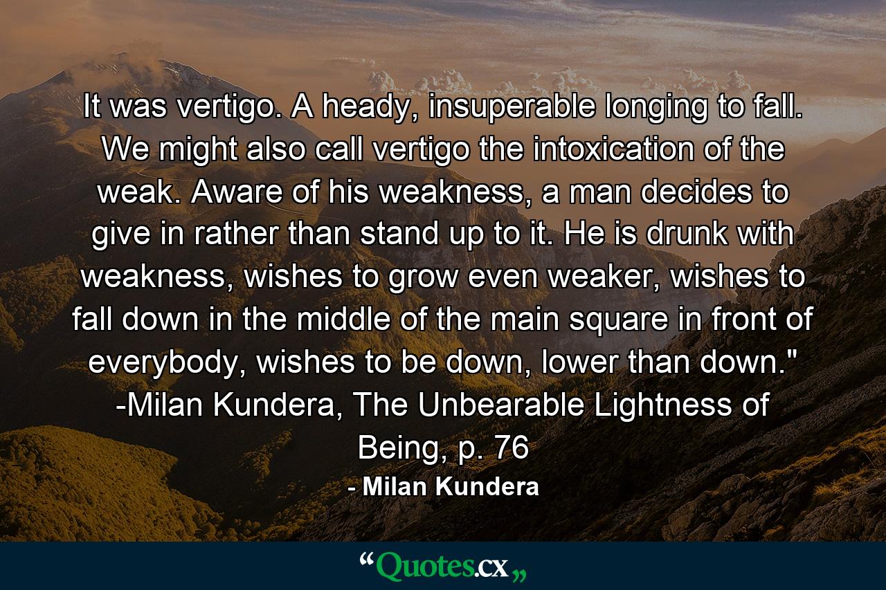 It was vertigo. A heady, insuperable longing to fall. We might also call vertigo the intoxication of the weak. Aware of his weakness, a man decides to give in rather than stand up to it. He is drunk with weakness, wishes to grow even weaker, wishes to fall down in the middle of the main square in front of everybody, wishes to be down, lower than down.