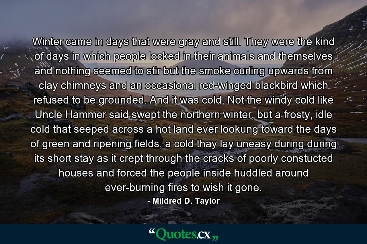 Winter came in days that were gray and still. They were the kind of days in which people locked in their animals and themselves and nothing seemed to stir but the smoke curling upwards from clay chimneys and an occasional red-winged blackbird which refused to be grounded. And it was cold. Not the windy cold like Uncle Hammer said swept the northern winter, but a frosty, idle cold that seeped across a hot land ever lookung toward the days of green and ripening fields, a cold thay lay uneasy during during its short stay as it crept through the cracks of poorly constucted houses and forced the people inside huddled around ever-burning fires to wish it gone. - Quote by Mildred D. Taylor