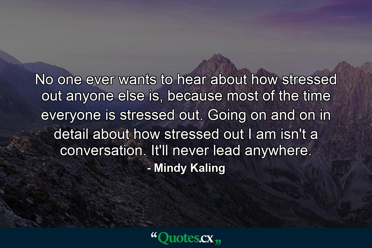 No one ever wants to hear about how stressed out anyone else is, because most of the time everyone is stressed out. Going on and on in detail about how stressed out I am isn't a conversation. It'll never lead anywhere. - Quote by Mindy Kaling