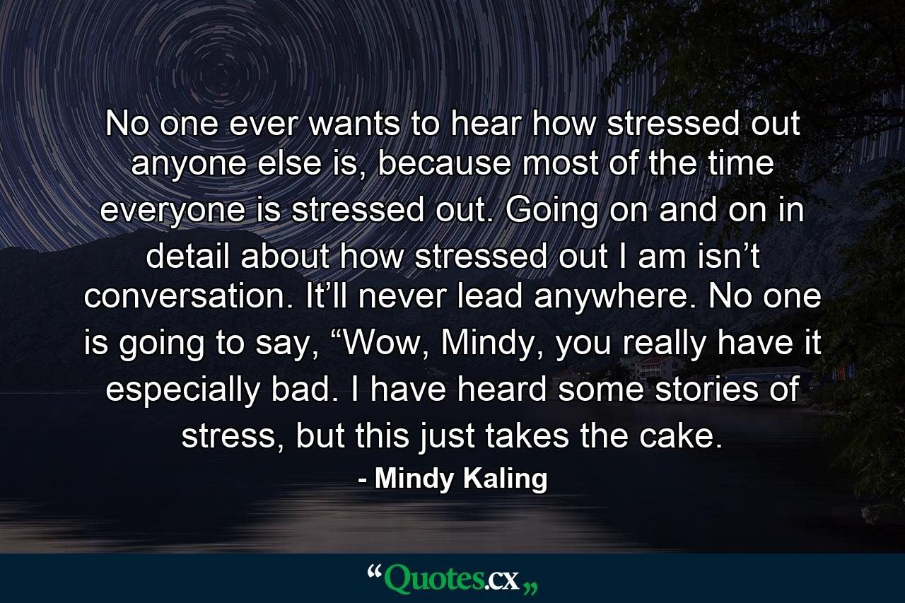 No one ever wants to hear how stressed out anyone else is, because most of the time everyone is stressed out. Going on and on in detail about how stressed out I am isn’t conversation. It’ll never lead anywhere. No one is going to say, “Wow, Mindy, you really have it especially bad. I have heard some stories of stress, but this just takes the cake. - Quote by Mindy Kaling