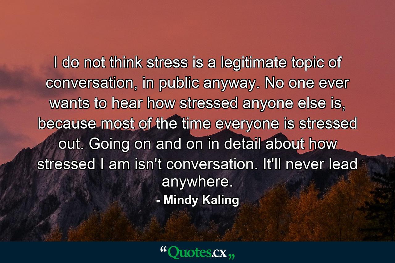 I do not think stress is a legitimate topic of conversation, in public anyway. No one ever wants to hear how stressed anyone else is, because most of the time everyone is stressed out. Going on and on in detail about how stressed I am isn't conversation. It'll never lead anywhere. - Quote by Mindy Kaling