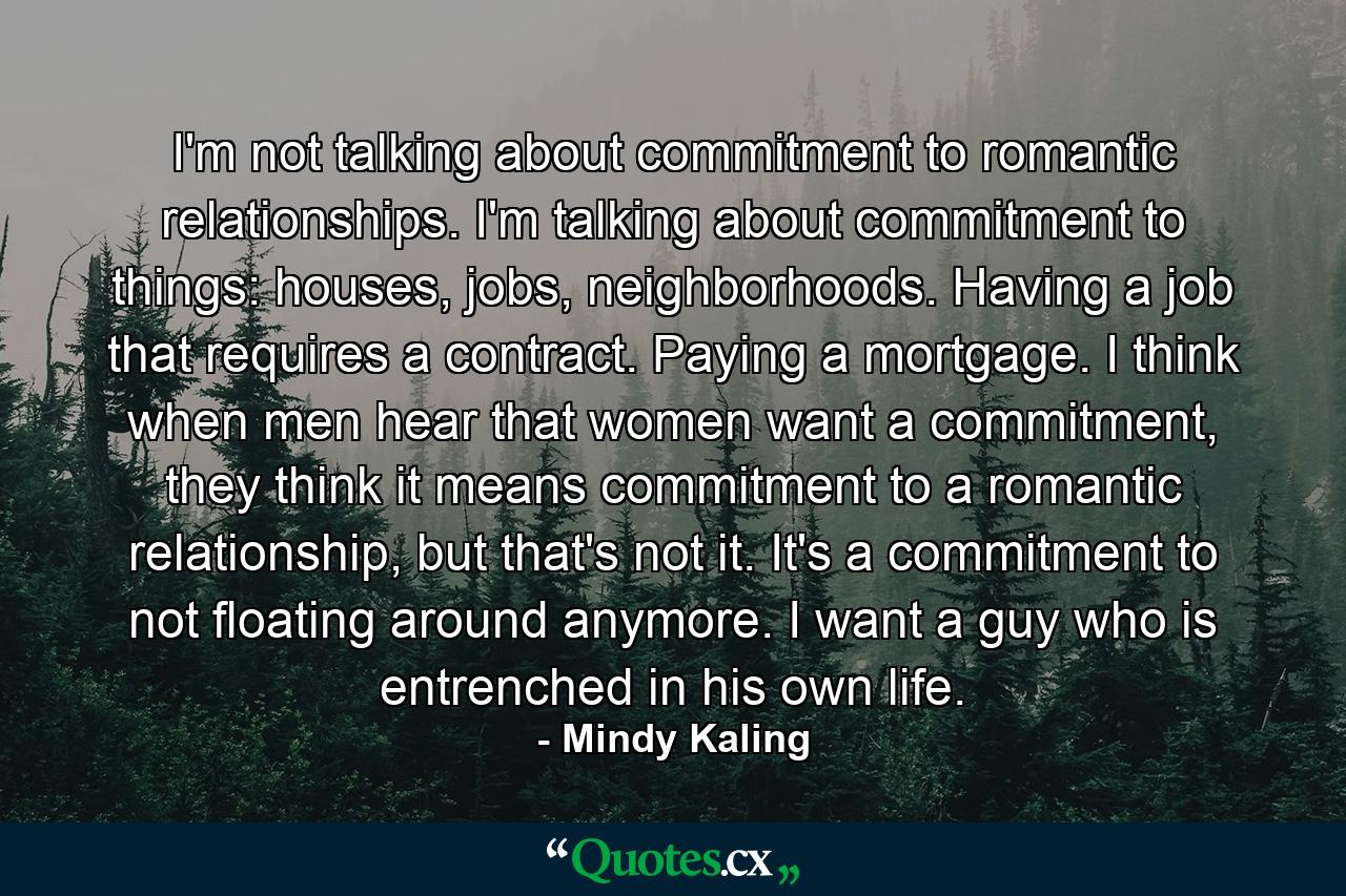 I'm not talking about commitment to romantic relationships. I'm talking about commitment to things: houses, jobs, neighborhoods. Having a job that requires a contract. Paying a mortgage. I think when men hear that women want a commitment, they think it means commitment to a romantic relationship, but that's not it. It's a commitment to not floating around anymore. I want a guy who is entrenched in his own life. - Quote by Mindy Kaling