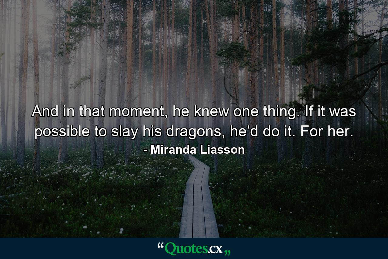 And in that moment, he knew one thing. If it was possible to slay his dragons, he’d do it. For her. - Quote by Miranda Liasson