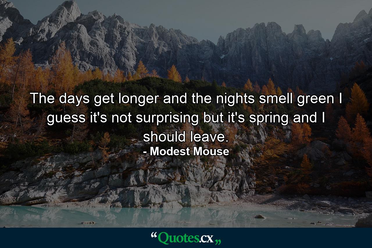 The days get longer and the nights smell green I guess it's not surprising but it's spring and I should leave. - Quote by Modest Mouse