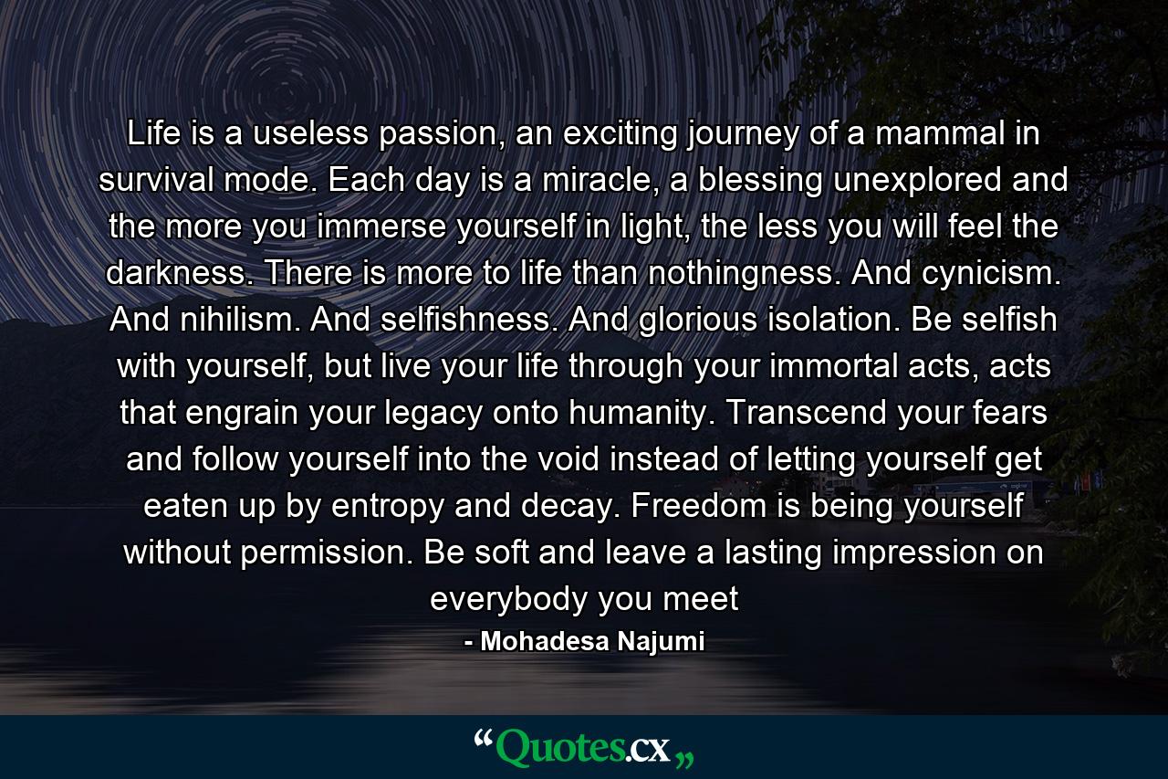 Life is a useless passion, an exciting journey of a mammal in survival mode. Each day is a miracle, a blessing unexplored and the more you immerse yourself in light, the less you will feel the darkness. There is more to life than nothingness. And cynicism. And nihilism. And selfishness. And glorious isolation. Be selfish with yourself, but live your life through your immortal acts, acts that engrain your legacy onto humanity. Transcend your fears and follow yourself into the void instead of letting yourself get eaten up by entropy and decay. Freedom is being yourself without permission. Be soft and leave a lasting impression on everybody you meet - Quote by Mohadesa Najumi