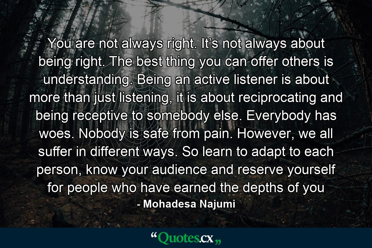 You are not always right. It’s not always about being right. The best thing you can offer others is understanding. Being an active listener is about more than just listening, it is about reciprocating and being receptive to somebody else. Everybody has woes. Nobody is safe from pain. However, we all suffer in different ways. So learn to adapt to each person, know your audience and reserve yourself for people who have earned the depths of you - Quote by Mohadesa Najumi