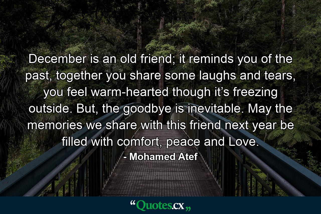 December is an old friend; it reminds you of the past, together you share some laughs and tears, you feel warm-hearted though it’s freezing outside. But, the goodbye is inevitable. May the memories we share with this friend next year be filled with comfort, peace and Love. - Quote by Mohamed Atef