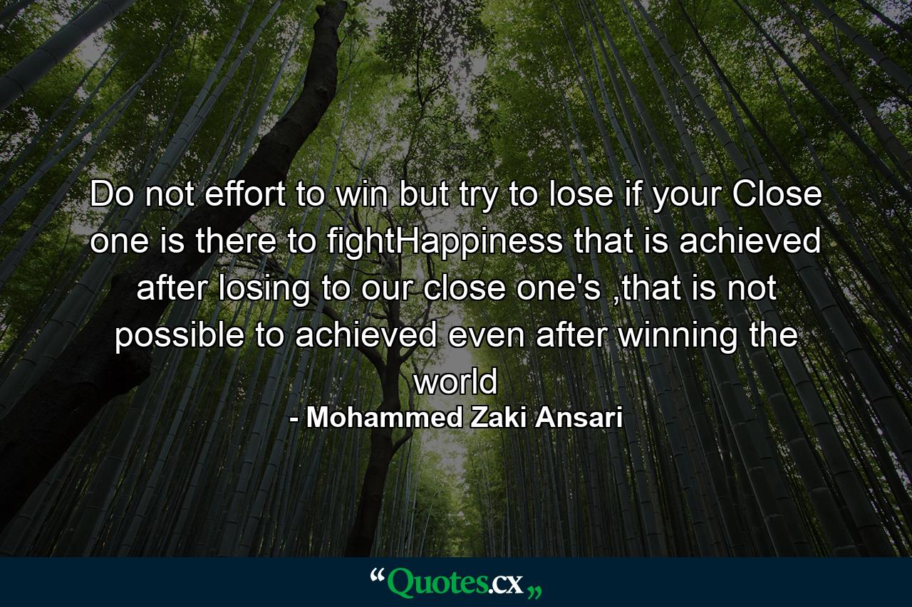 Do not effort to win but try to lose if your Close one is there to fightHappiness that is achieved after losing to our close one's ,that is not possible to achieved even after winning the world - Quote by Mohammed Zaki Ansari