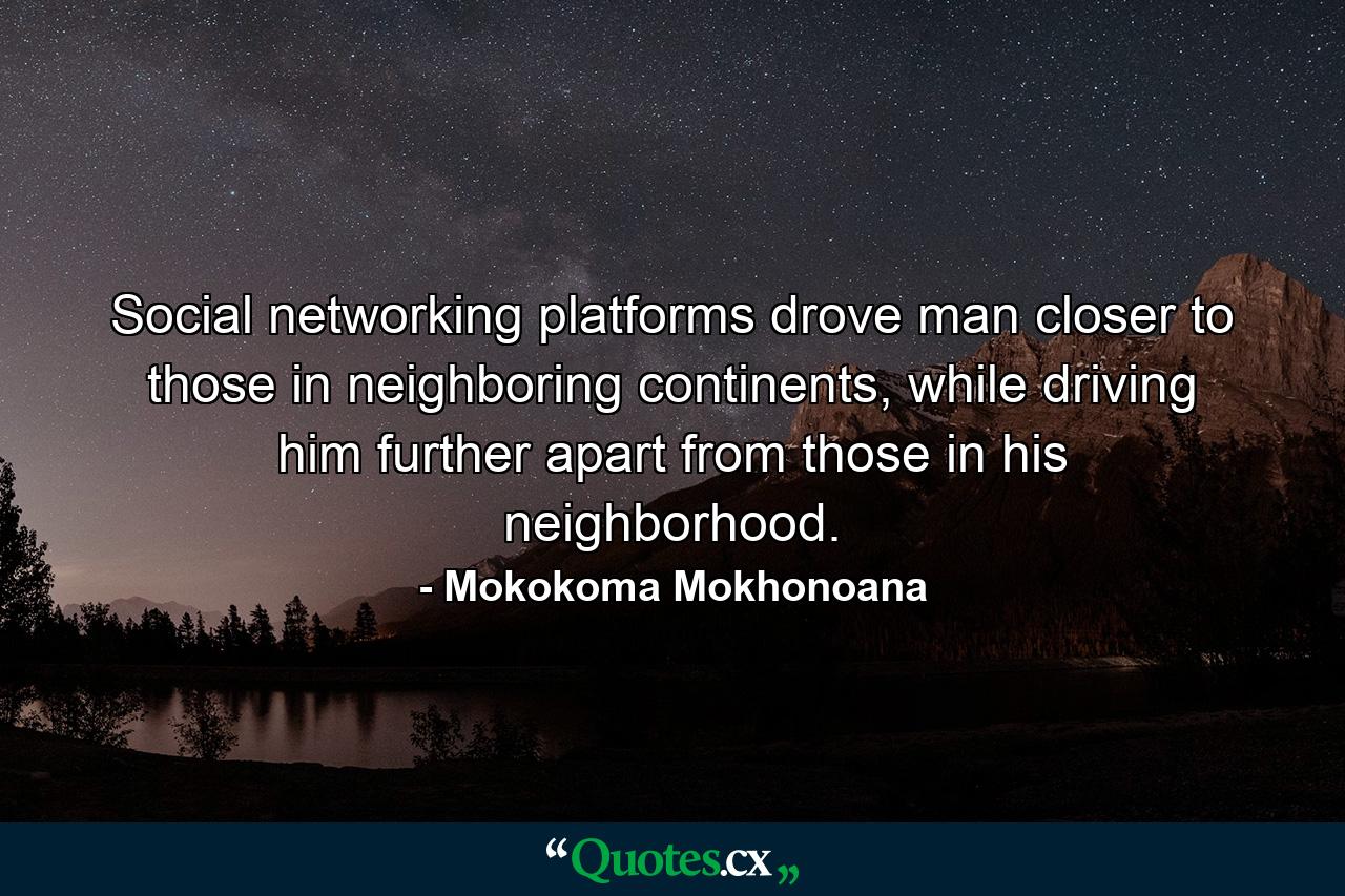 Social networking platforms drove man closer to those in neighboring continents, while driving him further apart from those in his neighborhood. - Quote by Mokokoma Mokhonoana